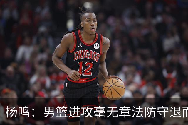 杨鸣：男篮进攻毫无章法防守退而不守 能力&配合&斗志&心态都不行